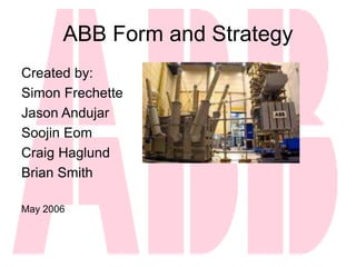 ABB Form and Strategy
Created by:
Simon Frechette
Jason Andujar
Soojin Eom
Craig Haglund
Brian Smith
May 2006
 