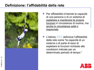 Definizione: l’affidabilità della rete Per affidabilità s'intende la capacità di una persona o di un sistema di  espletare e mantenere le proprie funzioni  in circostanze di routine, ma  anche in circostanze ostili o impreviste . L'istituto  IEEE  definisce l’affidabilità della rete come "la capacità di un sistema o di parte di esso di espletare le funzioni richieste alle condizioni indicate per un determinato periodo di tempo." 