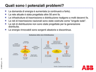 Quali sono i potenziali problemi? La domanda di energia è aumentata (e continuerà a farlo). La rete attuale è stata progettata oltre 50 anni fa. Le infrastrutture di trasmissione e distribuzione risalgono a molti decenni fa. Le reti di trasmissione nazionali sono state costruite come "singole isole". Le reti di distribuzione non sono state progettate per la generazione distribuita. Le energie rinnovabili sono sorgenti aleatorie e discontinue. 