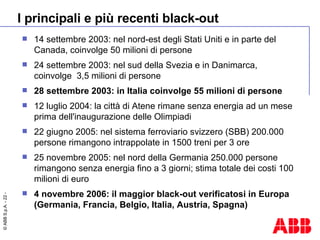 I principali e più recenti black-out 14 settembre 2003: nel nord-est degli Stati Uniti e in parte del Canada, coinvolge 50 milioni di persone 24 settembre 2003: nel sud della Svezia e in Danimarca, coinvolge  3,5 milioni di persone 28 settembre 2003: in Italia coinvolge 55 milioni di persone 12 luglio 2004: la città di Atene rimane senza energia ad un mese prima dell'inaugurazione delle Olimpiadi 22 giugno 2005: nel sistema ferroviario svizzero (SBB) 200.000 persone rimangono intrappolate in 1500 treni per 3 ore 25 novembre 2005: nel nord della Germania 250.000 persone rimangono senza energia fino a 3 giorni; stima totale dei costi 100 milioni di euro 4 novembre 2006: il maggior black-out verificatosi in Europa (Germania, Francia, Belgio, Italia, Austria, Spagna)  