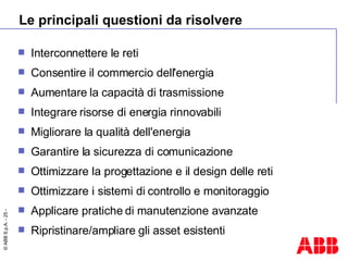Le principali questioni da risolvere Interconnettere le reti  Consentire il commercio dell'energia  Aumentare la capacità di trasmissione Integrare risorse di energia rinnovabili Migliorare la qualità dell'energia Garantire la sicurezza di comunicazione  Ottimizzare la progettazione e il design delle reti Ottimizzare i sistemi di controllo e monitoraggio Applicare pratiche di manutenzione avanzate Ripristinare/ampliare gli asset esistenti 