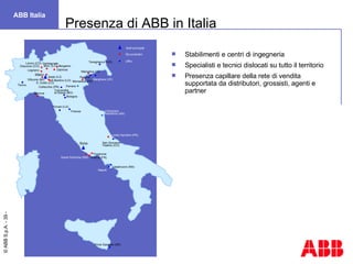 Stabilimenti e centri di ingegneria Specialisti e tecnici dislocati su tutto il territorio Presenza capillare della rete di vendita supportata da distributori, grossisti, agenti e partner Presenza di ABB in Italia ABB Italia Napoli Priolo Gargallo Offices Production sites Headoffices  Garbagnate Mon. (LC) Legnano Sesto S.G. Milano Dalmine Bergamo Marostica (VI) Marghera (VE) Toscanella di Dozza (BO) Vittuone (MI)  Torino Porcari (LU) Roma Napoli Priolo Gargallo (SR) Firenze Padova Casalnuovo (NA) Ossuccio (CO) S. Grato (LO) S.Martino (LO) Genova Loreto Aprutino (PE) Frosinone Patrica (FR) Monselice (PD) Ferrara Falconara  Marittima (AN) San Giovanni Teatino (CH) Tavagnacco (UD) Collecchio (PR) Santa Palomba (RM) Bologna Lenno (CO) Siti produttivi Uffici Sedi principali 