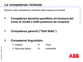 Le competenze richieste Ricerca sulle competenze richieste dalle imprese ai laureati Competenze tecniche specifiche (in funzione del corso di studio e della posizione da ricoprire) Competenze generali (“Soft Skills”) Competenze linguistiche Inglese   must Seconda lingua   preferibile 
