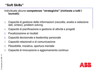 “ Soft Skills” Individuate alcune  competenze “strategiche” (richieste a tutti i laureati): Capacità di gestione delle informazioni (raccolta, analisi e selezione dati, sintesi), problem solving Capacità di pianificazione e gestione di attività e progetti Focalizzazione ai risultati  Capacità decisionale e leadership personale Capacità relazionali e di comunicazione Flessibilità, iniziativa, apertura mentale Capacità di innovazione e aggiornamento continuo 