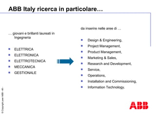 ABB Italy ricerca in particolare… …  giovani e brillanti laureati in Ingegneria ELETTRICA ELETTRONICA ELETTROTECNICA MECCANICA GESTIONALE da inserire nelle aree  di … Design & Engineering,  Project Management,  Product Management,  Marketing & Sales,  Research and Development,  Service,  Operations,  Installation and Commissioning,  Information Technology. 