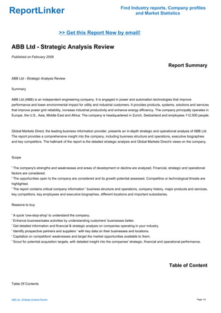 Find Industry reports, Company profiles
ReportLinker                                                                        and Market Statistics



                                      >> Get this Report Now by email!

ABB Ltd - Strategic Analysis Review
Published on February 2009

                                                                                                               Report Summary

ABB Ltd - Strategic Analysis Review


Summary


ABB Ltd (ABB) is an independent engineering company. It is engaged in power and automation technologies that improve
performance and lower environmental impact for utility and industrial customers. It provides products, systems, solutions and services
that improve power grid reliability, increase industrial productivity and enhance energy efficiency. The company principally operates in
Europe, the U.S., Asia, Middle East and Africa. The company is headquartered in Zurich, Switzerland and employees 112,000 people.



Global Markets Direct, the leading business information provider, presents an in-depth strategic and operational analysis of ABB Ltd.
The report provides a comprehensive insight into the company, including business structure and operations, executive biographies
and key competitors. The hallmark of the report is the detailed strategic analysis and Global Markets Direct's views on the company.



Scope


' The company's strengths and weaknesses and areas of development or decline are analyzed. Financial, strategic and operational
factors are considered.
' The opportunities open to the company are considered and its growth potential assessed. Competitive or technological threats are
highlighted.
' The report contains critical company information ' business structure and operations, company history, major products and services,
key competitors, key employees and executive biographies, different locations and important subsidiaries.


Reasons to buy


' A quick 'one-stop-shop' to understand the company.
' Enhance business/sales activities by understanding customers' businesses better.
' Get detailed information and financial & strategic analysis on companies operating in your industry.
' Identify prospective partners and suppliers ' with key data on their businesses and locations.
' Capitalize on competitors' weaknesses and target the market opportunities available to them.
' Scout for potential acquisition targets, with detailed insight into the companies' strategic, financial and operational performance.




                                                                                                               Table of Content


Table Of Contents



ABB Ltd - Strategic Analysis Review                                                                                                Page 1/4
 