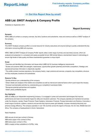 Find Industry reports, Company profiles
ReportLinker                                                                      and Market Statistics



                                           >> Get this Report Now by email!

ABB Ltd: SWOT Analysis & Company Profile
Published on September 2010

                                                                                                            Report Summary

Synopsis
WMI's ABB Ltd contains a company overview, key facts, locations and subsidiaries, news and events as well as a SWOT analysis of
the company.


Summary
This SWOT Analysis company profile is a crucial resource for industry executives and anyone looking to quickly understand the key
information concerning ABB Ltd's business.


WMI's 'ABB Ltd SWOT Analysis & Company Profile' reports utilize a wide range of primary and secondary sources, which are
analyzed and presented in a consistent and easily accessible format. WMI strictly follows a standardized research methodology to
ensure high levels of data quality and these characteristics guarantee a unique report.


Scope
' Examines and identifies key information and issues about (ABB Ltd) for business intelligence requirements
' Studies and presents ABB Ltd's strengths, weaknesses, opportunities (growth potential) and threats (competition). Strategic and
operational business information is objectively reported.
' The profile contains business operations, the company history, major products and services, prospects, key competitors, structure
and key employees, locations and subsidiaries.


Reasons To Buy
' Quickly enhance your understanding of the company.
' Obtain details and analysis of the market and competitors as well as internal and external factors which could impact the industry.
' Increase business/sales activities by understanding your competitors' businesses better.
' Recognize potential partnerships and suppliers.
' Obtain yearly profitability figures


Key Highlights
ABB Ltd (ABB) is an independent engineering company. It is engaged in power and automation technologies that improve
performance and lower environmental impact for utility and industrial customers. The company operates and maintains its business
under five divisions, namely, Power Products; Power Systems; Automation Products; Process Automation and Robotics. It provides a
broad range of products, systems, solutions and services that improve power grid reliability, increase industrial productivity and
enhance energy efficiency. The company operates in over 100 countries across the regions of Europe, the US, Asia, Middle East and
Africa. The company is headquartered in Zurich, Switzerland.


News Headlines


ABB secures oil and gas contract in Norway
ABB lands copper mine contract in Peru
ABB lands power contract in Peru
ABB to supply turnkey substations to HVPNL, India



ABB Ltd: SWOT Analysis & Company Profile (From Slideshare)                                                                      Page 1/4
 