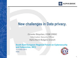 New challenges in Data privacy.
Zdravko Stoychev, CISM CRISC
Information Security Officer
Alpha Bank Bulgaria branch
South East European Regional Forum on Cybersecurity
and Cybercrime, 2013
11-13 Nov 2013
Sofia
1

 