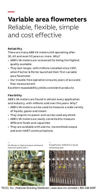—
Variable area flowmeters
Reliable, flexible, simple
and cost effective
Reliability
There are many ABB VA meters still operating after
30, 40 and even 50 years or more. Why?
• ABB’s VA meters are renowned for being the highest
quality available
• They last longer, with millions installed since 1937,
when Fischer & Porter launched their first variable
area flowmeter
• Our trouble-free operation ensures years of accurate
flow measurement
Excellent repeatability yields consistent products
Flexibility
ABB’s VA meters are found in almost every application
and industry, with millions sold over the years. Why?
• ABB’s VA meters can be used to measure a wide variety
of liquids, gases and steam
• They require no power and can be used anywhere
• ABB’s VA meters are easily converted to measure
different fluids and capacities
• They are available with alarms, transmitted output
and even HART communications
—
VA Master in high pressure methanol
injection application
—
PurgeMaster 10A6100 in liquid
sampling panel
TECO, Inc. | National Stocking Distributor | www.teco-inc.com/abb | 800-528-8997
 