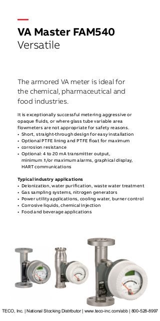 —
VA Master FAM540
Versatile
The armored VA meter is ideal for
the chemical, pharmaceutical and
food industries.
It is exceptionally successful metering aggressive or
opaque fluids, or where glass tube variable area
flowmeters are not appropriate for safety reasons.
•	 Short, straight-through design for easy installation
•	 Optional PTFE lining and PTFE float for maximum
•	 corrosion resistance
•	 Optional: 4 to 20 mA transmitter output,
minimum ±/or maximum alarms, graphical display,
HART communications
Typical industry applications
•	 Deionization, water purification, waste water treatment
•	 Gas sampling systems, nitrogen generators
•	 Power utility applications, cooling water, burner control
•	 Corrosive liquids, chemical injection
•	 Food and beverage applications
TECO, Inc. | National Stocking Distributor | www.teco-inc.com/abb | 800-528-8997
 