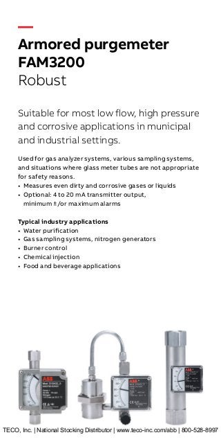 —
Armored purgemeter
FAM3200
Robust
Suitable for most low flow, high pressure
and corrosive applications in municipal
and industrial settings.
Used for gas analyzer systems, various sampling systems,
and situations where glass meter tubes are not appropriate
for safety reasons.
•	 Measures even dirty and corrosive gases or liquids
•	 Optional: 4 to 20 mA transmitter output,
minimum ±/or maximum alarms
Typical industry applications
•	 Water purification
•	 Gas sampling systems, nitrogen generators
•	 Burner control
•	 Chemical injection
•	 Food and beverage applications
TECO, Inc. | National Stocking Distributor | www.teco-inc.com/abb | 800-528-8997
 
