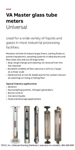 —
VA Master glass tube
meters
Universal
Used for a wide variety of liquids and
gases in most industrial processing
facilities.
Monitors all kind of industrial gas flows, cooling fluids to
protect equipment, sampling systems in laboratories and
flow rates into and out of large tanks.
• Easy range change and cleaning-no removal from the
line required
• Excellent visibility of flow rate over a 12½ to 1 range
on a linear scale
• Optional one or two bi-stable alarms for contact closure
(or opening) on rising or falling flow
Typical industry applications
• Aeration
• Gas sampling systems, nitrogen generators
• Burner control
• Corrosive liquids
• Food and beverage applications
TECO, Inc. | National Stocking Distributor | www.teco-inc.com/abb | 800-528-8997
 