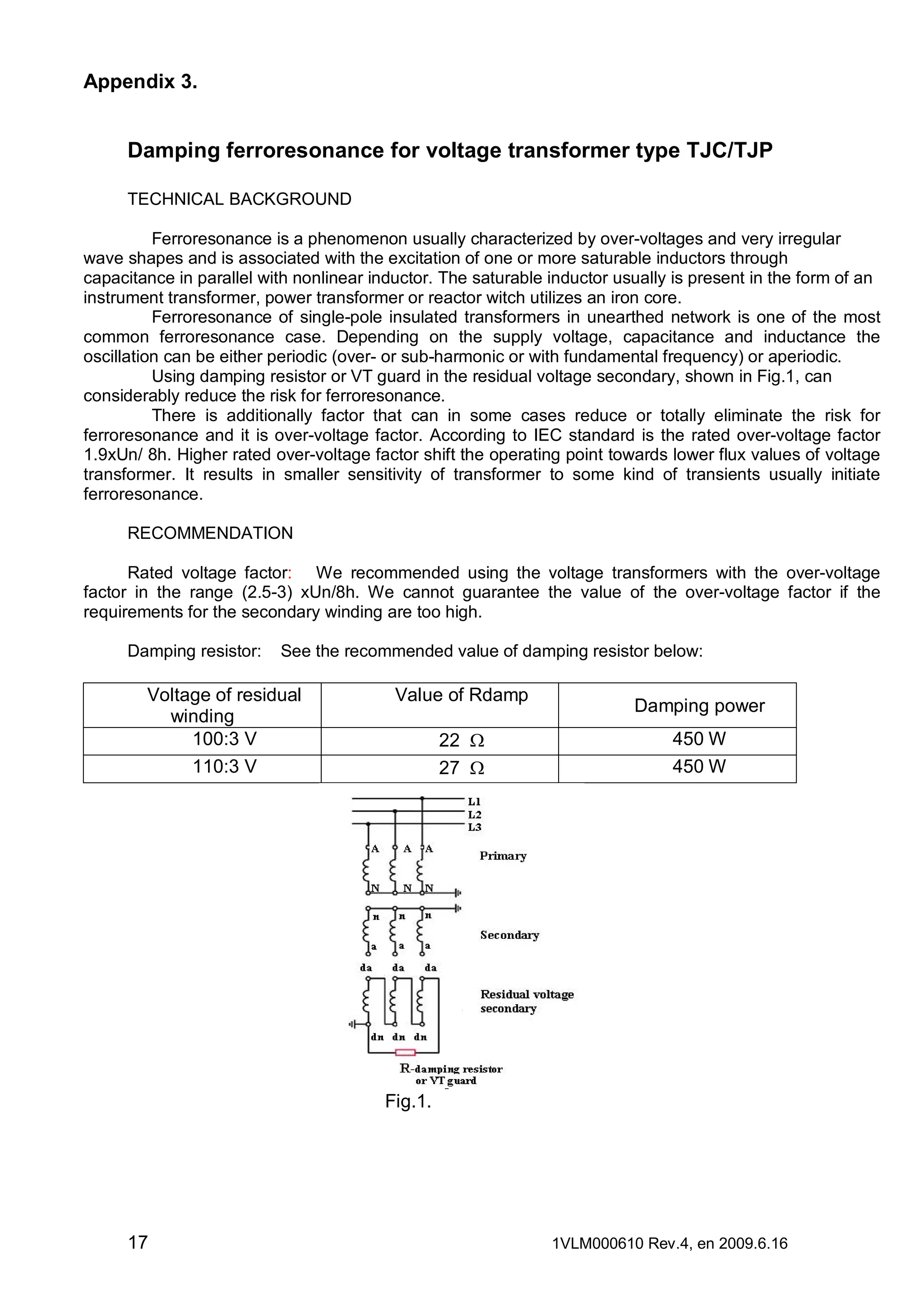 Appendix 3.

Damping ferroresonance for voltage transformer type TJC/TJP
TECHNICAL BACKGROUND
Ferroresonance is a phenomenon usually characterized by over-voltages and very irregular
wave shapes and is associated with the excitation of one or more saturable inductors through
capacitance in parallel with nonlinear inductor. The saturable inductor usually is present in the form of an
instrument transformer, power transformer or reactor witch utilizes an iron core.
Ferroresonance of single-pole insulated transformers in unearthed network is one of the most
common ferroresonance case. Depending on the supply voltage, capacitance and inductance the
oscillation can be either periodic (over- or sub-harmonic or with fundamental frequency) or aperiodic.
Using damping resistor or VT guard in the residual voltage secondary, shown in Fig.1, can
considerably reduce the risk for ferroresonance.
There is additionally factor that can in some cases reduce or totally eliminate the risk for
ferroresonance and it is over-voltage factor. According to IEC standard is the rated over-voltage factor
1.9xUn/ 8h. Higher rated over-voltage factor shift the operating point towards lower flux values of voltage
transformer. It results in smaller sensitivity of transformer to some kind of transients usually initiate
ferroresonance.
RECOMMENDATION
Rated voltage factor: We recommended using the voltage transformers with the over-voltage
factor in the range (2.5-3) xUn/8h. We cannot guarantee the value of the over-voltage factor if the
requirements for the secondary winding are too high.
Damping resistor:

See the recommended value of damping resistor below:

Voltage of residual
winding
100:3 V
110:3 V

Value of Rdamp
22 W
27 W

Damping power
450 W
450 W

Fig.1.

17

1VLM000610 Rev.4, en 2009.6.16

 