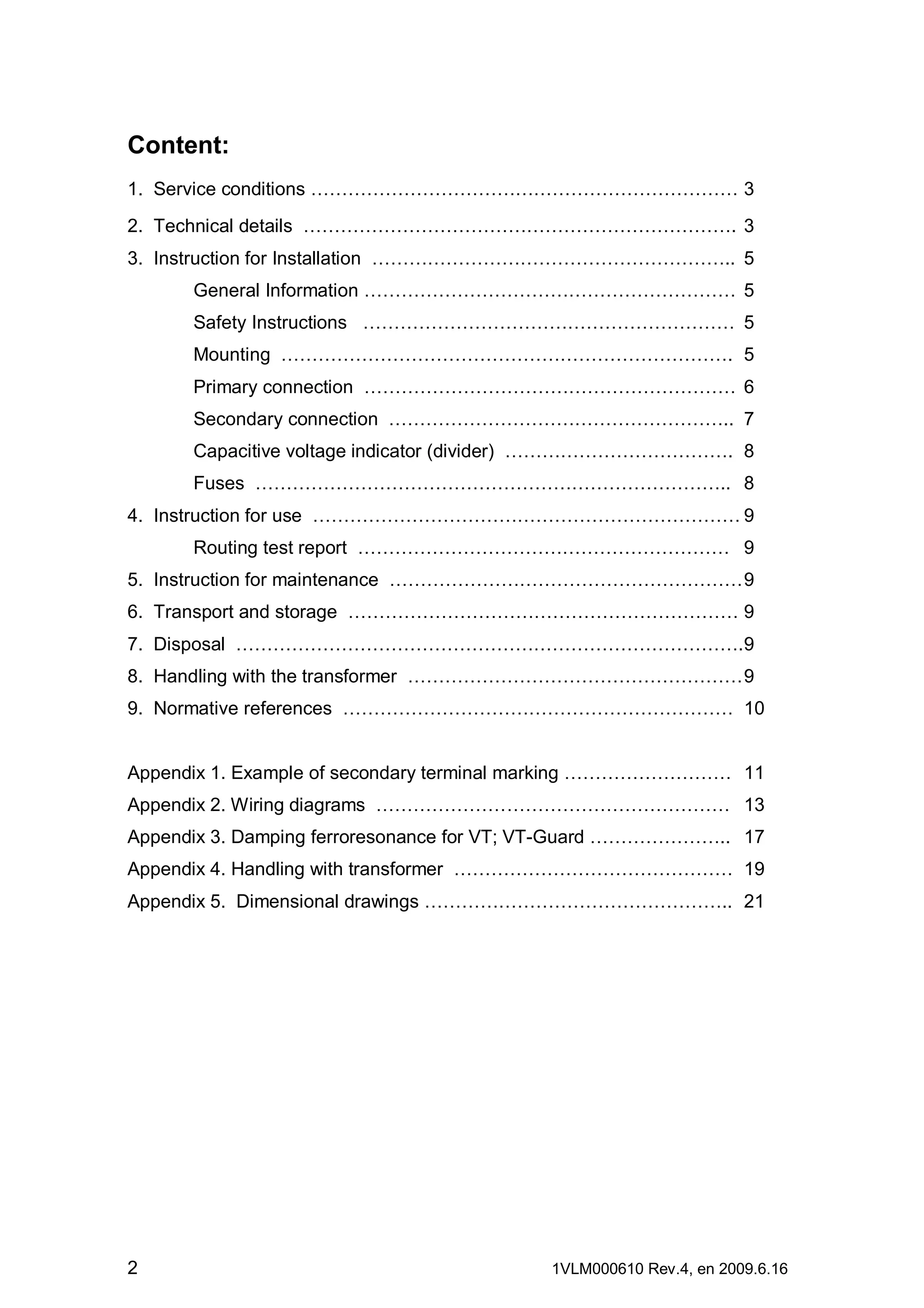Content:
1. Service conditions …………………………………………………………… 3
2. Technical details ……………………………………………………………. 3
3. Instruction for Installation ………………………………………………….. 5
General Information …………………………………………………… 5
Safety Instructions …………………………………………………… 5
Mounting ………………………………………………………………. 5
Primary connection …………………………………………………… 6
Secondary connection ……………………………………………….. 7
Capacitive voltage indicator (divider) ………………………………. 8
Fuses ………………………………………………………………….. 8
4. Instruction for use …………………………………………………………… 9
Routing test report …………………………………………………… 9
5. Instruction for maintenance ………………………………………………… 9
6. Transport and storage ……………………………………………………… 9
7. Disposal ……………………………………………………………………….9
8. Handling with the transformer ……………………………………………… 9
9. Normative references ……………………………………………………… 10
Appendix 1. Example of secondary terminal marking ……………………… 11
Appendix 2. Wiring diagrams ………………………………………………… 13
Appendix 3. Damping ferroresonance for VT; VT-Guard ………………….. 17
Appendix 4. Handling with transformer ……………………………………… 19
Appendix 5. Dimensional drawings ………………………………………….. 21

2

1VLM000610 Rev.4, en 2009.6.16

 