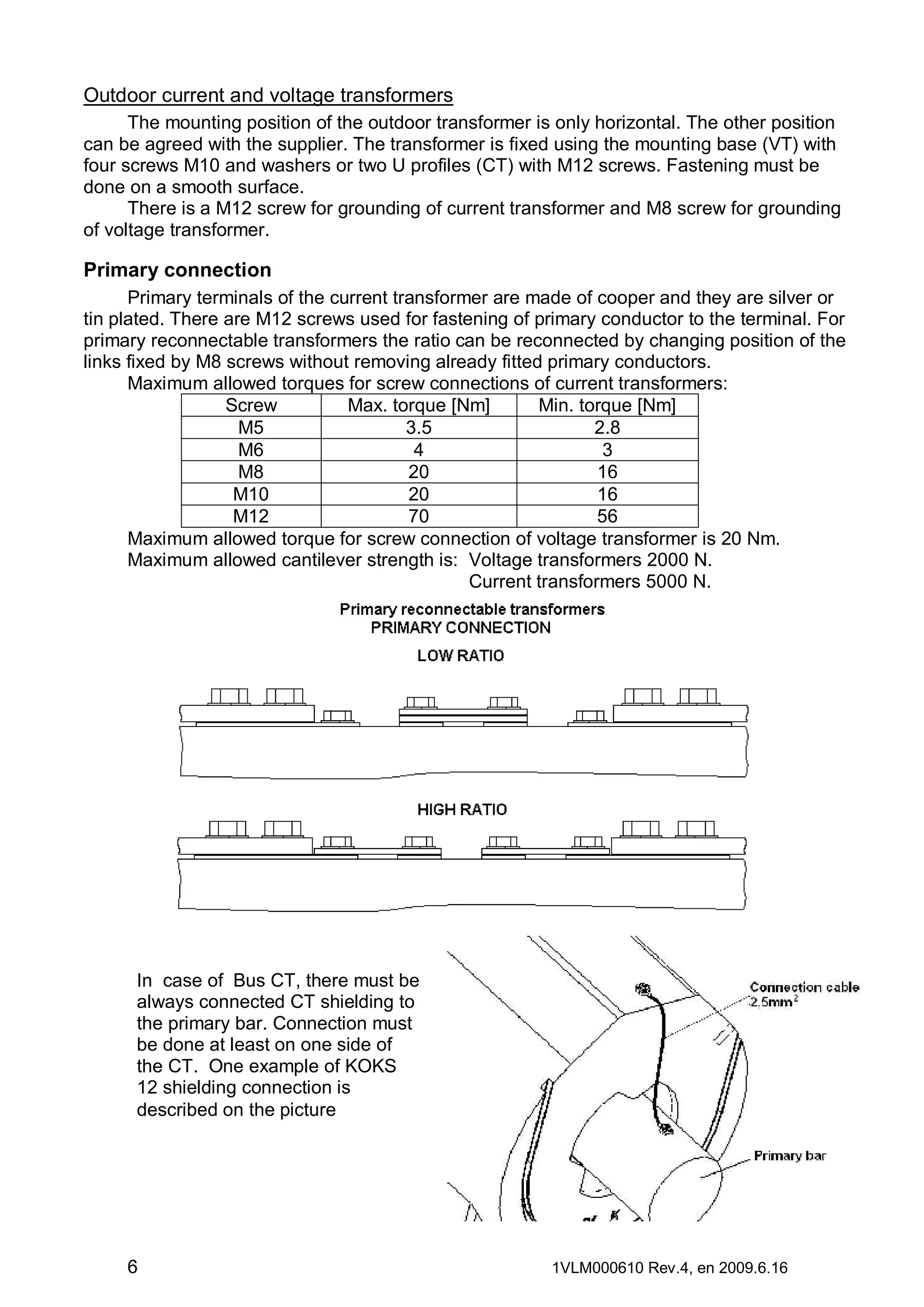 Outdoor current and voltage transformers
The mounting position of the outdoor transformer is only horizontal. The other position
can be agreed with the supplier. The transformer is fixed using the mounting base (VT) with
four screws M10 and washers or two U profiles (CT) with M12 screws. Fastening must be
done on a smooth surface.
There is a M12 screw for grounding of current transformer and M8 screw for grounding
of voltage transformer.

Primary connection
Primary terminals of the current transformer are made of cooper and they are silver or
tin plated. There are M12 screws used for fastening of primary conductor to the terminal. For
primary reconnectable transformers the ratio can be reconnected by changing position of the
links fixed by M8 screws without removing already fitted primary conductors.
Maximum allowed torques for screw connections of current transformers:
Screw
Max. torque [Nm]
Min. torque [Nm]
M5
3.5
2.8
M6
4
3
M8
20
16
M10
20
16
M12
70
56
Maximum allowed torque for screw connection of voltage transformer is 20 Nm.
Maximum allowed cantilever strength is: Voltage transformers 2000 N.
Current transformers 5000 N.

In case of Bus CT, there must be
always connected CT shielding to
the primary bar. Connection must
be done at least on one side of
the CT. One example of KOKS
12 shielding connection is
described on the picture

6

1VLM000610 Rev.4, en 2009.6.16

 