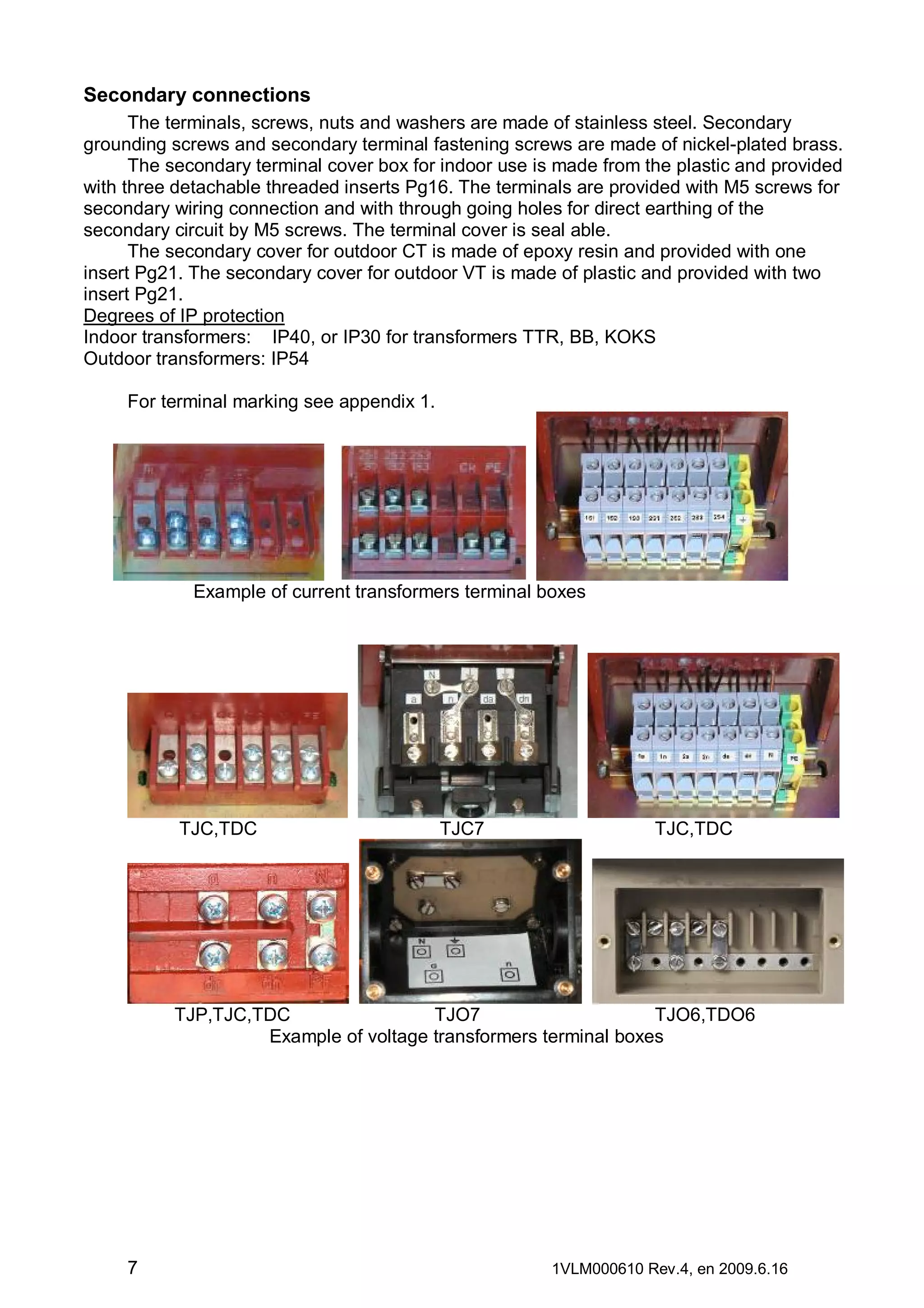 Secondary connections
The terminals, screws, nuts and washers are made of stainless steel. Secondary
grounding screws and secondary terminal fastening screws are made of nickel-plated brass.
The secondary terminal cover box for indoor use is made from the plastic and provided
with three detachable threaded inserts Pg16. The terminals are provided with M5 screws for
secondary wiring connection and with through going holes for direct earthing of the
secondary circuit by M5 screws. The terminal cover is seal able.
The secondary cover for outdoor CT is made of epoxy resin and provided with one
insert Pg21. The secondary cover for outdoor VT is made of plastic and provided with two
insert Pg21.
Degrees of IP protection
Indoor transformers: IP40, or IP30 for transformers TTR, BB, KOKS
Outdoor transformers: IP54
For terminal marking see appendix 1.

Example of current transformers terminal boxes

TJC,TDC

TJC7

TJC,TDC

TJP,TJC,TDC
TJO7
TJO6,TDO6
Example of voltage transformers terminal boxes

7

1VLM000610 Rev.4, en 2009.6.16

 