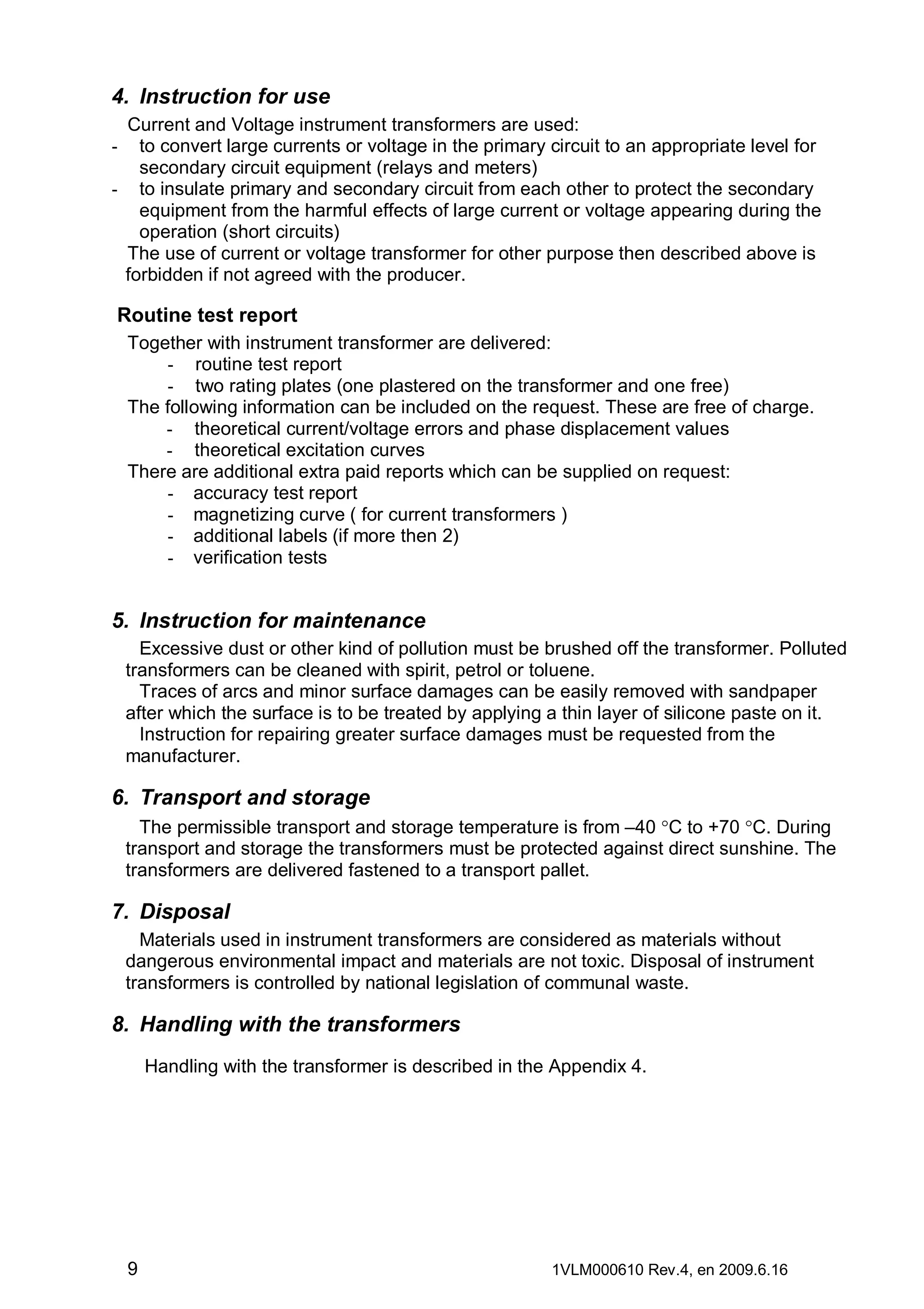 4. Instruction for use
Current and Voltage instrument transformers are used:
to convert large currents or voltage in the primary circuit to an appropriate level for
secondary circuit equipment (relays and meters)
- to insulate primary and secondary circuit from each other to protect the secondary
equipment from the harmful effects of large current or voltage appearing during the
operation (short circuits)
The use of current or voltage transformer for other purpose then described above is
forbidden if not agreed with the producer.
-

Routine test report
Together with instrument transformer are delivered:
- routine test report
- two rating plates (one plastered on the transformer and one free)
The following information can be included on the request. These are free of charge.
- theoretical current/voltage errors and phase displacement values
- theoretical excitation curves
There are additional extra paid reports which can be supplied on request:
- accuracy test report
- magnetizing curve ( for current transformers )
- additional labels (if more then 2)
- verification tests

5. Instruction for maintenance
Excessive dust or other kind of pollution must be brushed off the transformer. Polluted
transformers can be cleaned with spirit, petrol or toluene.
Traces of arcs and minor surface damages can be easily removed with sandpaper
after which the surface is to be treated by applying a thin layer of silicone paste on it.
Instruction for repairing greater surface damages must be requested from the
manufacturer.

6. Transport and storage
The permissible transport and storage temperature is from –40 °C to +70 °C. During
transport and storage the transformers must be protected against direct sunshine. The
transformers are delivered fastened to a transport pallet.

7. Disposal
Materials used in instrument transformers are considered as materials without
dangerous environmental impact and materials are not toxic. Disposal of instrument
transformers is controlled by national legislation of communal waste.

8. Handling with the transformers
Handling with the transformer is described in the Appendix 4.

9

1VLM000610 Rev.4, en 2009.6.16

 