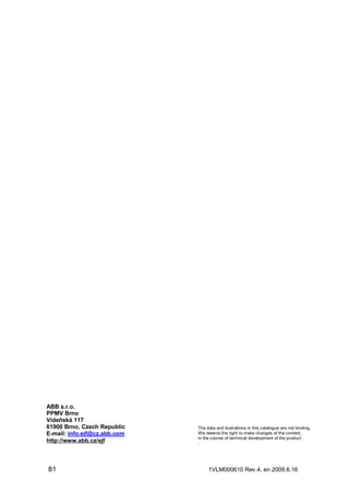 ABB s.r.o.
PPMV Brno
Vídeňská 117
61900 Brno, Czech Republic
E-mail: info.ejf@cz.abb.com
http://www.abb.cz/ejf

81

The data and ilustrations in this catalogue are not binding.
We reserve the right to make changes of the content,
in the course of technical development of the product
.

1VLM000610 Rev.4, en 2009.6.16

 