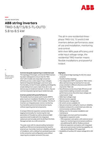 —
SOL AR INVERTERS
ABB string inverters
TRIO-5.8/7.5/8.5-TL-OUTD
5.8 to 8.5 kW
The all-in-one residential three-
phase TRIO-5.8, 7.5 and 8.5 kW
inverters deliver performance, ease
of use and installation, monitoring
and control.
With their 98% peak efficiency and
wide input voltage range, the
residential TRIO inverter means
flexible installations and powerful
output.
Commercial grade engineering at residential scale
The topology of the larger, commercial TRIO inverters
has been redesigned to ensure that the TRIO-
5.8/7.5/8.5 models also enjoy high conversion
efficiency across a wide range of input voltages.
Optional integrated dataloggers and smart grid
functionality, remote firmware updating and elegantly
simple sliding front covers make these all-in-one
devices easy to install and maintain. In short, they are
commercial grade engineering at residential scale.
Inverters packed with powerful features
The double maximum power point tracker (MPPT)
gives maximum installation flexibility for an optimal
energy production (TRIO-7.5/8.5 models). This line of
inverters can integrate power control, monitoring
functionalities and environmental sensor inputs,
without requiring external components.
A compact Ethernet expansion card provides data
logging functionality for monitoring the main
parameters of the plant as well as advanced O&M
operations both locally (with the integrated
webserver) and remotely (with the AV Plant Portfolio
Manager portal), via a LAN connection.
The outer cover with its natural cooling mechanism
qualifies at IP65 environmental protection level for
external use. It provides maximum reliability and ease
of installation, with a sliding front panel giving access
to the connection and configuration area without
requiring the complete removal of the cover.
Highlights
•	 Three-phase bridge topology for DC/ AC output
converter
•	 Transformerless topology
•	 Two independent MPPT channels for TRIO-7.5/8.5
allow optimal energy harvesting from two sub-
arrays oriented in different directions (one MPPT
channel for TRIO-5.8)
•	 Flat efficiency curves ensure high efficiency at all
output levels enabling consistent and stable
performance across the entire input voltage and
output power range
•	 Wide input voltage range
•	 Remote inverter upgrade
•	 Reactive power management
•	 DC switch version available (-S)
•	 Natural convection cooling for maximum reliability
•	 Outdoor enclosure for unrestricted use under any
environmental conditions (IP65)
•	 Sliding cover for the easiest installation and
maintenance
•	 Data logger and smart grid functionalities
integrated on expansion cards:
-- PMU expansion card option, with external sensor
inputs for monitoring environmental conditions
and additional RS-485 for Modbus protocol
-- Ethernet expansion card option with integrated
web server and remote monitoring capability via
web portal (Modbus/TCP supported)
•	 Availability of auxiliary DC output voltage (24 V, 100
mA)
—
01
TRIO-5.8/7.5/8.5-
TL-OUTD outdoor
string inverter
01
 