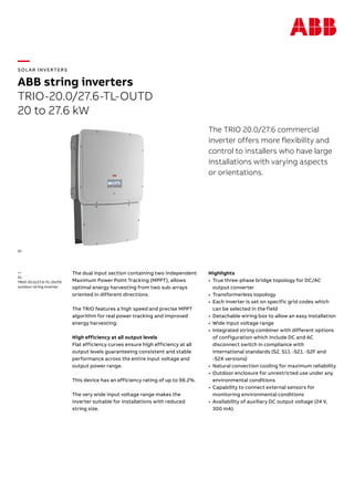 —
SOL AR INVERTERS
ABB string inverters
TRIO-20.0/27.6-TL-OUTD
20 to 27.6 kW
The TRIO 20.0/27.6 commercial
inverter offers more flexibility and
control to installers who have large
installations with varying aspects
or orientations.
The dual input section containing two independent
Maximum Power Point Tracking (MPPT), allows
optimal energy harvesting from two sub-arrays
oriented in different directions.
The TRIO features a high speed and precise MPPT
algorithm for real power tracking and improved
energy harvesting.
High efficiency at all output levels
Flat efficiency curves ensure high efficiency at all
output levels guaranteeing consistent and stable
performance across the entire input voltage and
output power range.
This device has an efficiency rating of up to 98.2%.
The very wide input voltage range makes the
inverter suitable for installations with reduced
string size.
Highlights
•	 True three-phase bridge topology for DC/AC
output converter
•	 Transformerless topology
•	 Each inverter is set on specific grid codes which
can be selected in the field
•	 Detachable wiring box to allow an easy installation
•	 Wide input voltage range
•	 Integrated string combiner with different options
of configuration which include DC and AC
disconnect switch in compliance with
international standards (S2, S1J, -S2J, -S2F and
-S2X versions)
•	 Natural convection cooling for maximum reliability
•	 Outdoor enclosure for unrestricted use under any
environmental conditions
•	 Capability to connect external sensors for
monitoring environmental conditions
•	 Availability of auxiliary DC output voltage (24 V,
300 mA)
—
01
TRIO-20.0/27.6-TL-OUTD
outdoor string inverter
01
 