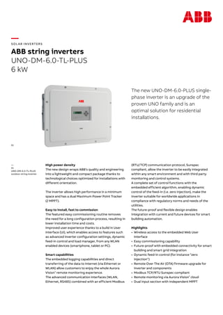 —
SOL AR INVERTERS
ABB string inverters
UNO-DM-6.0-TL-PLUS
6 kW
The new UNO-DM-6.0-PLUS single-
phase inverter is an upgrade of the
proven UNO family and is an
optimal solution for residential
installations.
High power density
The new design wraps ABB’s quality and engineering
into a lightweight and compact package thanks to
technological choices optimized for installations with
different orientation.
The inverter allows high performance in a minimum
space and has a dual Maximum Power Point Tracker
(2 MPPT).
Easy to install, fast to commission
The featured easy commissioning routine removes
the need for a long configuration process, resulting in
lower installation time and costs.
Improved user experience thanks to a build in User
Interface (UI), which enables access to features such
as advanced inverter configuration settings, dynamic
feed-in control and load manager, from any WLAN
enabled devices (smartphone, tablet or PC).
Smart capabilities
The embedded logging capabilities and direct
transferring of the data to Internet (via Ethernet or
WLAN) allow customers to enjoy the whole Aurora
Vision®
remote monitoring experience.
The advanced communication interfaces (WLAN,
Ethernet, RS485) combined with an efficient Modbus
(RTU/TCP) communication protocol, Sunspec
compliant, allow the inverter to be easily integrated
within any smart environment and with third party
monitoring and control systems.
A complete set of control functions with the
embedded efficient algorithm, enabling dynamic
control of the feed-in (i.e. zero injection), make the
inverter suitable for worldwide applications in
compliance with regulatory norms and needs of the
utilities.
The future-proof and flexible design enables
integration with current and future devices for smart
building automation.
Highlights
•	 Wireless access to the embedded Web User
Interface
•	 Easy commissioning capability
•	 Future-proof with embedded connectivity for smart
building and smart grid integration
•	 Dynamic feed-in control (for instance “zero
injection”)
•	 Remote Over The Air (OTA) firmware upgrade for
inverter and components
•	 Modbus TCP/RTU Sunspec compliant
•	 Remote monitoring via Aurora Vision®
cloud
•	 Dual input section with independent MPPT
—
01
UNO-DM-6.0-TL-PLUS
outdoor string inverter
01
 