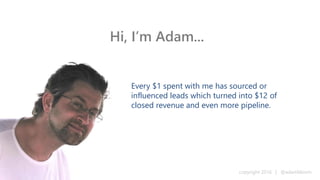 writing | content | product marketing | business copyright 2016 | @adambloom
As a writer & content marketer, clients have regularly spent $1 with
me to achieve a return of $12 in closed revenue & even more pipeline.
As a product marketer, well-known B2B software product companies,
consulting organizations, & VC-backed startups have asked me to
lead go to market plans, messaging, campaigns, & sales enablement.
As a business leader, my clients pick up a team player and solid
communicator with managerial and hands on experience across
virtually all marketing channels. I have also:
– Managed people, processes, and technology in marketing, sales, and support
– Delivered business plans, software implementations, and training programs
– Worked closely with engineering, IT, HR, legal, purchasing, & finance groups
Hi, I’m Adam...
writing | content | product marketing | business copyright 2016 | @adambloom
 