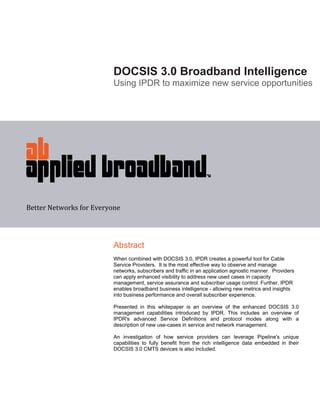 DOCSIS 3.0 Broadband Intelligence
                          Using IPDR to maximize new service opportunities




Better Networks for Everyone 




                          Abstract
                          When combined with DOCSIS 3.0, IPDR creates a powerful tool for Cable
                          Service Providers. It is the most effective way to observe and manage
                          networks, subscribers and traffic in an application agnostic manner. Providers
                          can apply enhanced visibility to address new used cases in capacity
                          management, service assurance and subscriber usage control. Further, IPDR
                          enables broadband business intelligence - allowing new metrics and insights
                          into business performance and overall subscriber experience.

                          Presented in this whitepaper is an overview of the enhanced DOCSIS 3.0
                          management capabilities introduced by IPDR. This includes an overview of
                          IPDR's advanced Service Definitions and protocol modes along with a
                          description of new use-cases in service and network management.

                          An investigation of how service providers can leverage Pipeline's unique
                          capabilities to fully benefit from the rich intelligence data embedded in their
                          DOCSIS 3.0 CMTS devices is also included.
 