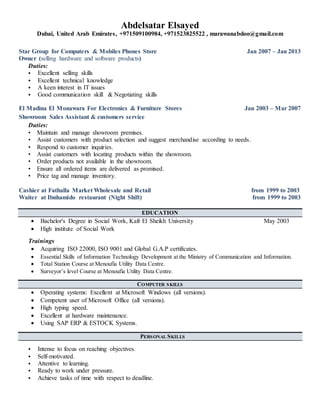 Abdelsatar Elsayed
Dubai, United Arab Emirates, +971509100984, +971523825522 , marawanabdoo@gmail.com
Star Group for Computers & Mobiles Phones Store Jan 2007 – Jan 2013
Owner (selling hardware and software products)
Duties:
 Excellent selling skills
 Excellent technical knowledge
 A keen interest in IT issues
 Good communication skill & Negotiating skills
El Madina El Monawara For Electronics & Furniture Stores Jan 2003 – Mar 2007
Showroom Sales Assistant & customers service
Duties:
• Maintain and manage showroom premises.
• Assist customers with product selection and suggest merchandise according to needs.
• Respond to customer inquiries.
• Assist customers with locating products within the showroom.
• Order products not available in the showroom.
• Ensure all ordered items are delivered as promised.
• Price tag and manage inventory.
Cashier at Fathalla Market Wholesale and Retail from 1999 to 2003
Waiter at Ibnhamido restaurant (Night Shift) from 1999 to 2003
EDUCATION
 Bachelor's Degree in Social Work, Kafr El Sheikh University May 2003
 High institute of Social Work
Trainings
 Acquiring ISO 22000, ISO 9001 and Global G.A.P certificates.
 Essential Skills of Information Technology Development at the Ministry of Communication and Information.
 Total Station Course at Menoufia Utility Data Centre.
 Surveyor’s level Course at Menoufia Utility Data Centre.
COMPUTER SKILLS
 Operating systems: Excellent at Microsoft Windows (all versions).
 Competent user of Microsoft Office (all versions).
 High typing speed.
 Excellent at hardware maintenance.
 Using SAP ERP & ESTOCK Systems.
PERSONAL SKILLS
 Intense to focus on reaching objectives.
 Self-motivated.
 Attentive to learning.
 Ready to work under pressure.
 Achieve tasks of time with respect to deadline.
 
