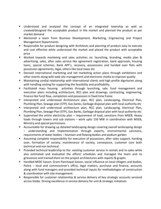 § Understood	 and	 analyzed	 the	 concept	 of	 an	 integrated	 township	 as	 well	 as	
created/designed	 the	 acceptable	 product	 in	 the	 market	 and	 planned	 the	 product	 as	 per	
market	demand	
§ Mentored	 a	 team	 from	 Business	 Development,	 Marketing,	 Engineering	 and	 Project	
Management	Departments	
§ Responsible	for	product	designing	with	Architects	and	planning	of	product	easy	to	execute	
and	 cost	 effective	 while	 understood	 the	 market	 and	 placed	 the	 product	 with	 acceptable	
price	
§ Worked	 towards	 marketing	 and	 sales	 activities	 viz.	 launching,	 branding,	 media	 plan	 &	
advertising,	sales,	after	sales	service	like	agreement	registration,	bank	approvals,	housing	
loans,	 special	 schemes,	 Bank	 APF’s,	 recovery,	 possessions	 and	 handed	 over	 flats	 with	
possession	agreements,	legal,	others	like	local	taxes	etc	
§ Devised	 international	 marketing	 and	 net	 marketing	 action	 plans	 through	 exhibitions	 and	
other	events	along	with	web	site	management	and	electronic	media	to	improve	quality	
§ Maintaining	cordial	relationship	with	international	clients	and	high	profile	dignitaries	along	
with	handling	costing	for	supporting	the	feasibility	and	profitability.	
§ Facilitated	 mass	 housing	 	 activities	 through	 launching,	 sale,	 fund	 management	 and	
execution	 plans	 including	 architecture,	 RCC	 plan	 and	 drawings,	 contracting,	 engineering,	
finance	like	fund	flow,	completion	and	possession	in	fixed	time	frame	
§ Interpreted	 and	 understood	 Architecture	 plan,	 RCC	 plan,	 Landscaping,	 Electrical	 Plan,	
Plumbing	Plan,	Sewage	plan	(STP),	Gas	banks,	Garbage	disposal	plan	with	local	authority	etc		
§ Interpreted	 and	 understood	 architecture	 plan,	 RCC	 plan,	 Landscaping,	 Electrical	 Plan,	
Plumbing	Plan,	Sewage	Plan	(STP),	Gas	Banks,	Garbage	disposal	plan	with	local	authority	etc	
§ Supervised	the	entire	electricity	plan	–	requirement	of	load,	sanctions	from	MSEB,	Heavy	
loads	through	towers	and	sub	stations	–	work	upto	150	MW	in	coordination	with	MSEB,	
Ministry	and	special	permissions	
§ Accountable	for	drawing	up	detailed	landscaping	design	covering	overall	landscaping	design	
–	 understanding	 and	 implementation	 through	 experts,	 environmental	 sanctions,	
requirements	of	water	bodies	–	fountain	and	flowing	bodies	and	podium	garden		
§ Assuming	complete	responsibility	for	execution	of	possession,	after	sales	support,	handing	
over,	 formation	 of	 society,	 maintenance	 of	 society,	 conveyance,	 customer	 care	 both	
technical	and	non	technical	
§ Provided	technical	leadership	to	the		existing	customer	service	in	rentals	and	re-sales	while	
also	 estimated	 and	 evaluated	 the	 effort/	 schedules	 and	 managed	 the	 team	 and	 its	
grievances	and	trained	them	on	the	project	architectures	with	reports	&	graphs		
§ Handled	MIDC	liaison,	Gram	Panchayat	liaison,	social	influence	on	local	villagers	and	bodies,	
Police	 –	 local	 and	 commissioner’s	 office,	 legal	 matters,	 purchase	 and	 finance,	 accounts	
along	with	fund	managers	and	provided	technical	inputs	for	methodologies	of	construction	
&	coordination	with	site	management.	
§ Responsible	for	customer	relationship	&	service	delivery	of	key	strategic	accounts	serviced	
across	Globe.	Driving	excellence	in	service	delivery	for	unit	&	strategic	initiatives		
 