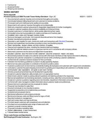 Fast learner
Analyticalthinker
Shipping and receiving
WORK HISTORY
Parts associate
Preston Cycles,LLC DBAThunder Tower Harley-Davidson - Elgin,SC 06/2011 - 12/2015
Documented all customer inquiries and commentsthoroughlyand quickly.
Coordinated between billing department and customersto resolve problems.
Processed cash and credit payments rapidlyand accurately.
Responded to all customer inquiries thoroughly and professionally.
Referred unresolved customer grievancesto designated departments for further investigation.
Answered customer questions about product availabilityand shipmenttimes.
Greeted customersin a timelyfashion, while quickly determining their needs.
Anticipated consumer buying patterns to create a purchase and inventory plan.
Completed stock orders and managed inventory levels.
Removed damaged, out-of-code, not-in-set and discontinued items from displays.
Rotated manufacturer products as needed.
Operated a cash register for cash, check and credit card transactionswith [Number] %accuracy.
Stocked and replenished merchandise according to store merchandizing layouts.
Priced merchandise, stocked shelves and took inventory of supplies.
Cleaned and organized the store, including the checkoutdeskand displays.
Handled all customer relationsissuesin a gracious manner and in accordance with company policies.
Welcomed customersinto the store and helped them locate items.
Educated customers about the brand to incite excitement about the company's mission and values.
Shared bestpractices for sales and customer service with other team members to help improve the store's efficiency.
Resolved allcustomer complaints in a professional manner while prioritizing customer satisfaction.
Verified thatall customers received receipts for their purchases.
Followed merchandizing guidelines to present visuallyappealing displays.
Mentored new salesassociates to contribute to the store'spositive culture.
Fostered a positive work environment byconsistentlytreating all employees and customers with respectand consideration.
Cultivated a customer-focused shopping environment bygreeting and responding to allcustomers in a friendly manner.
Communicated clear expectations and goals to each team member.
Actively pursued personal learning and developmentopportunities.
Answered customer telephone calls promptlyand in an appropriate manner.
Determined customer needs byasking relevantquestions and listening actively to the responses.
Maintained established merchandizing standards, including window, salesfloor and promotional displays.
Answered customer questions regarding store merchandise, departmentinformation and pricing.
Conferred with store managers to obtain information aboutcustomer needs and preferences.
Researched and customized service proposals for clients.
Prepared merchandise for sales floor.
Directed individuals to merchandise locations.
Suggested accessoriesand complementarypurchases.
Accepted and processed returns.
Maintained adherence to allcompanyprotocols.
Monitored entrances, exits and fitting rooms for signs oftheft.
Reported incidentsto management.
Kept work areasclean and neat at alltimes.
Provided repeat customers with exceptionalcare and attention.
Prioritized and accomplished wide range of taskseach shift.
Updated computer inventory listings.
Proposed innovative marketing ideas.
Worked collaboratively in team environment.
Followed latestmarket trends.
Clean-outs Homes and Apartments
Self Employed Private Contractor - Burlington, NC 07/2007 - 05/2011
 