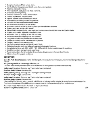 Swept and washed all hard surface floors.
Verified thatall storage areas and carts were clean and organized.
Received and counted money.
Processed cash, credit, debit and checkpayments.
Greeted customerspromptly.
Directed customers to correct store locations.
Trained and Mentored new employees.
Opened inventory boxes and restocked shelves.
Rotated stockaccording to datesand protocols.
Counted outcash drawersand balanced totals.
Accepted and processed customer returns.
Improved customer service by projecting friendlyand knowledgeable attitude.
Broke down boxes and disposed of trash.
Moved freight,stockand other materialsto and from storage and production areas and loading docks.
Loaded and unloaded pieces into boxes for shipment.
Maximized sales by shipping on time and accurately.
Received,stored and shipped goodsand materials.
Tagged allinbound merchandise with receiving date.
Stacked and transported all overstockto storage areas.
Stocked, staged and transported goods.
Verified computationsagainst physical count ofstock.
Picked up incoming stockand delivered materials to designated locations.
Complied at all times with SOX, USDA, FDA, DOT and U.S. Customs guidelines and regulations.
Used item numbersto properly stock warehouse.
Recorded numbers of unitshandled and moved using dailyproduction sheets and worktickets.
Attached identifying tagsto containers.
EDUCATION
Expert in Parts Sales Associate: Harley Davidson parts,newproducts,newmotorcycles, newmerchandising and customer
service
HDU( Harley-Davidson University) - Milwaukee, WI 2015
The classmaterialwas presented online at the dealership.All testing was done online at the dealership.
No Degree:Psychology, Sociology and Teaching the learning disabled
Antelope Valley College - Lancaster,CA
No Degree:Psychology, Sociology and Teaching the learning disabled
Antelope Valley College - Lancaster,CA
No Degree:Psychology, Sociology and Teaching the learning disabled
Antelope Valley College - Lancaster,CA
I attended AVC for almost 4 years. I currently hold 83 units,or half way to a BA Istudied all generalrequirementclassesplus
Psychology,Sociologyand Special Education. A sudden death in the family stopped me from continuing on.
Associate of Arts:Administrative Assistant, no degree. Certificate
Butte County Office of Education - Chico, CA 2006
 