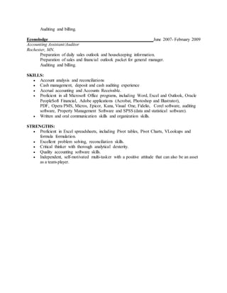 Auditing and billing.
Econolodge June 2007- February 2009
Accounting Assistant/Auditor
Rochester, MN.
Preparation of daily sales outlook and housekeeping information.
Preparation of sales and financial outlook packet for general manager.
Auditing and billing.
SKILLS:
 Account analysis and reconciliations
 Cash management, deposit and cash auditing experience
 Accrual accounting and Accounts Receivable.
 Proficient in all Microsoft Office programs, including Word, Excel and Outlook, Oracle
PeopleSoft Financial, Adobe applications (Acrobat, Photoshop and Illustrator),
PDF, Opera PMS, Micros, Epicor, Kana, Visual One, Fidelio, Corel software, auditing
software, Property Management Software and SPSS (data and statistical software).
 Written and oral communication skills and organization skills.
STRENGTHS:
 Proficient in Excel spreadsheets, including Pivot tables, Pivot Charts, VLookups and
formula formulation.
 Excellent problem solving, reconciliation skills.
 Critical thinker with thorough analytical dexterity.
 Quality accounting software skills.
 Independent, self-motivated multi-tasker with a positive attitude that can also be an asset
as a team-player.
 