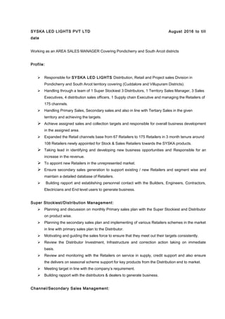 SYSKA LED LIGHTS PVT LTD August 2016 to till
date
Working as an AREA SALES MANAGER Covering Pondicherry and South Arcot districts
Profile:
 Responsible for SYSKA LED LIGHTS Distribution, Retail and Project sales Division in
Pondicherry and South Arcot territory covering (Cuddalore and Villupuram Districts).
 Handling through a team of 1 Super Stockiest 3 Distributors, 1 Territory Sales Manager, 3 Sales
Executives, 4 distribution sales officers, 1 Supply chain Executive and managing the Retailers of
175 channels.
 Handling Primary Sales, Secondary sales and also in line with Tertiary Sales in the given
territory and achieving the targets.
 Achieve assigned sales and collection targets and responsible for overall business development
in the assigned area.
 Expanded the Retail channels base from 67 Retailers to 175 Retailers in 3 month tenure around
108 Retailers newly appointed for Stock & Sales Retailers towards the SYSKA products.
 Taking lead in identifying and developing new business opportunities and Responsible for an
increase in the revenue.
 To appoint new Retailers in the unrepresented market.
 Ensure secondary sales generation to support existing / new Retailers and segment wise and
maintain a detailed database of Retailers.
 Building rapport and establishing personnel contact with the Builders, Engineers, Contractors,
Electricians and End level users to generate business.
Super Stockiest/Distribution Management:
 Planning and discussion on monthly Primary sales plan with the Super Stockiest and Distributor
on product wise.
 Planning the secondary sales plan and implementing of various Retailers schemes in the market
in line with primary sales plan to the Distributor.
 Motivating and guiding the sales force to ensure that they meet out their targets consistently.
 Review the Distributor Investment, Infrastructure and correction action taking on immediate
basis.
 Review and monitoring with the Retailers on service in supply, credit support and also ensure
the delivers on seasonal scheme support for key products from the Distribution end to market.
 Meeting target in line with the company’s requirement.
 Building rapport with the distributors & dealers to generate business.
Channel/Secondary Sales Management:
 