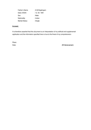 Father’s Name : K.M.Rajalingam
Date of Birth : 12. 05. 1981
Sex : Male
Nationality : Indian
Marital Status : Single
Avowal:
It is therefore asserted that this document is an interpretation of my edificial and supplemental
application and the information specified here is true to the finest of my comprehension.
Place:
Date: (R.Saravanan)
 