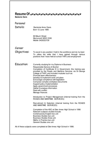 Resume Of
Beckonie Davis
Personal
Details: Beckonie Anne Davis
Born 12 June 1980
80 Mount Street
Murrurundi NSW 2338
Mobile 0429323739
Career
Objectives: To excel in any position I hold in the workforce and do my best
To utilise the skills that I have gained through various
positions that I have held at school TAFE and employment
d Education: Currently studying for my Diploma in Business
Responsible Service of Alcohol
Completion of Certificate IV in Government, this training was
provided by the Roads and Maritime Services via St George
College of TAFE and included modules such as:
Promote team effectiveness
Develop & implement work unit plans
Encourage compliance with legislation
Compose complex workplace documents
Support policy implementation
Apply government processes
Gather & analyse information
Deal with conflict
Manage finances
Introduction to Project Management (internal training from the
ROADS AND MARITIME SERVICES)
Recruitment & Selection (internal training from the ROADS
AND MARITIME SERVICES)
Completion of the HSC at Glen Innes High School in 1998
Relevant subjects studied include:
Contemporary English two unit
Business Studies two unit
Business Studies three unit
Maths in Practice two unit
General Studies one unit
All of these subjects were completed at Glen Innes High School in 1998.
 
