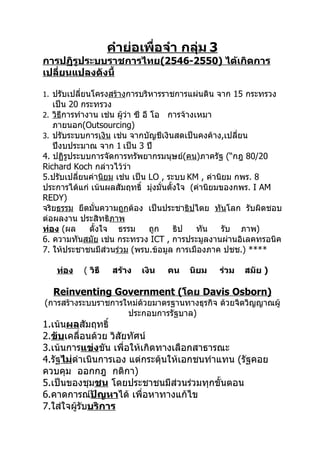 คำำย่อเพื่อจำำ กลุ่ม 3
กำรปฏิรูประบบรำชกำรไทย(2546-2550) ได้เกิดกำร
เปลี่ยนแปลงดังนี้

1. ปรับเปลี่ยนโครงสร้างการบริหารราชการแผ่นดิน จาก 15 กระทรวง
   เป็น 20 กระทรวง
2. วิธการทำางาน เช่น ผูว่า ซี อี โอ การจ้างเหมา
      ี                ้
   ภายนอก(Outsourcing)
3. ปรับระบบการเงิน เช่น จากบัญชีเงินสดเป็นคงค้าง,เปลียน่
   ปีงบประมาณ จาก 1 เป็น 3 ปี
4. ปฏิรูประบบการจัดการทรัพยากรมนุษย์(คน)ภาครัฐ (“กฎ 80/20
Richard Koch กล่าวไว้ว่า
5.ปรับเปลี่ยนค่านิยม เช่น เป็น LO , ระบบ KM , ค่านิยม กพร. 8
ประการได้แก่ เน้นผลสัมฤทธิ์ มุ่งมั่นตั้งใจ (ค่านิยมของกพร. I AM
REDY)
จริยธรรม ยึดมั่นความถูกต้อง เป็นประชาธิปไตย ทันโลก รับผิดชอบ
ต่อผลงาน ประสิทธิภาพ
ท่อง (ผล     ตั้งใจ ธรรม         ถูก   ธิป  ทัน    รับ ภาพ)
6. ความทันสมัย เช่น กระทรวง ICT , การประมูลงานผ่านอิเลคทรอนิค
7. ให้ประชาชนมีส่วนร่วม (พรบ.ข้อมูล การเมืองภาค ปชช.) ****

   ท่อง   ( วิธี    สร้ำง   เงิน   คน   นิยม   ร่วม   สมัย )

  Reinventing Government (โดย Davis Osborn)
(การสร้างระบบราชการใหม่ด้วยมาตรฐานทางธุรกิจ ด้วยจิตวิญญาณผู้
                    ประกอบการรัฐบาล)
1.เน้นผลสัมฤทธิ์
2.ขับเคลื่อนด้วย วิสัยทัศน์
3.เน้นการแข่งขัน เพื่อให้เกิดทางเลือกสาธารณะ
4.รัฐไม่ดำาเนินการเอง แต่กระตุ้นให้เอกชนทำาแทน (รัฐคอย
ควบคุม ออกกฎ กติกา)
5.เป็นของชุมชน โดยประชาชนมีส่วนร่วมทุกขั้นตอน
6.คาดการณ์ปัญหำได้ เพื่อหาทางแก้ไข
7.ใส่ใจผู้รับบริกำร
 