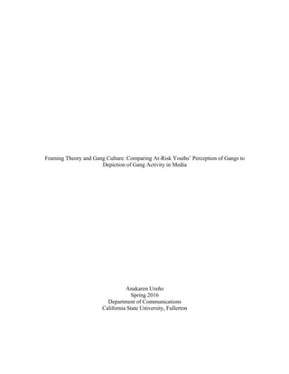  
	
  
Framing Theory and Gang Culture: Comparing At-Risk Youths’ Perception of Gangs to
Depiction of Gang Activity in Media
Anakaren Ureño
Spring 2016
Department of Communications
California State University, Fullerton
 