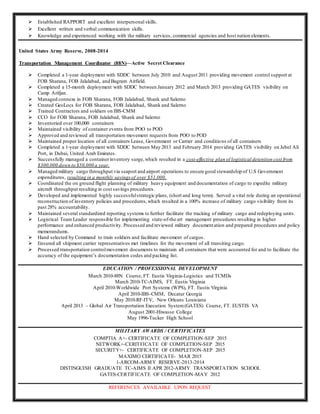  Established RAPPORT and excellent interpersonal skills.
 Excellent written and verbal communication skills.
 Knowledge and experienced working with the military services, commercial agencies and host nation elements.
United States Army Reserve, 2008-2014
Transportation Management Coordinator (88N)—Active Secret Clearance
 Completed a 1-year deployment with SDDC between July 2010 and August 2011 providing movement control support at
FOB Sharana, FOB Jalalabad, and Bagram Airfield.
 Completed a 15-month deployment with SDDC between January 2012 and March 2013 providing GATES visibility on
Camp Arifjan.
 Managed connexs in FOB Sharana, FOB Jalalabad, Shank and Salerno
 Created GeoLocs for FOB Sharana, FOB Jalalabad, Shank and Salerno
 Trained Contractors and soldiers on IBS-CMM
 CCO for FOB Sharana, FOB Jalalabad, Shank and Salerno
 Inventoried over 100,000 containers
 Maintained visibility of container events from POO to POD
 Approved and reviewed all transportation movement requests from POO to POD
 Maintained proper location of all containers Lease, Government or Carrier and conditions of all containers
 Completed a 1-year deployment with SDDC between May 2013 and February 2014 providing GATES visibility on Jebel Ali
Port, in Dubai, United Arab Emirates.
 Successfully managed a containerinventory surge,which resulted in a cost-effective plan of logistical detention cost from
$300,000 down to $50,000 a year.
 Managed military cargo throughput via seaport and airport operations to ensure good stewardship of U.S Government
expenditures, resulting in a monthly savingsof over $51,000.
 Coordinated the on ground flight planning of military heavy equipment and documentation of cargo to expedite military
aircraft throughput resulting in cost savings procedures.
 Developed and implemented highly successfulstrategic plans, (short and long term). Served a vital role during an operational
reconstruction of inventory policies and procedures,which resulted in a 100% increase of military cargo visibility from its
past 28% accountability.
 Maintained several standardized reporting systems to further facilitate the tracking of military cargo and redeploying units.
 Logistical Team Leader responsible for implementing state-of-the art management procedures resulting in higher
performance and enhanced productivity. Processed and reviewed military documentation and prepared procedures and policy
memorandums.
 Hand selected by Command to train soldiers and facilitate movement of cargos.
 Ensured all shipment carrier representatives met timelines for the movement of all transiting cargo.
 Processed transportation controlmovement documents to maintain all containers that were accounted for and to facilitate the
accuracy of the equipment’s documentation codes and packing list.
EDUCATION / PROFESSIONAL DEVELOPMENT
March 2010-88N Course, FT. Eustis Virginia-Logistics and TCMDs
March 2010-TC-AIMS, FT. Eustis Virginia
April 2010-Worldwide Port Systems (WPS), FT. Eustis Virginia
April 2010-IBS-CMM, Decatur Georgia
May 2010-RF-ITV, New Orleans Louisiana
April 2013 – Global Air Transportation Execution System(GATES) Course, FT. EUSTIS VA
August 2001-Hiwasse College
May 1996-Tucker High School
MILITARY AWARDS / CERTIFICATES
COMPTIA A+- CERTIFICATE OF COMPLETION-SEP 2015
NETWORK+-CERITFICATE OF COMPLETION-SEP 2015
SECURITY+- CERTIFICATE OF COMPLETION-SEP 2015
MAXIMO CERTIFICATE- MAR 2015
1-ARCOM-ARMY RESERVE-2013-2014
DISTINGUISH GRADUATE TC-AIMS II APR 2012-ARMY TRANSPORTATION SCHOOL
GATES-CERTIFICATE OF COMPLETION-MAY 2012
REFERENCES AVAILABLE UPON REQUEST
 