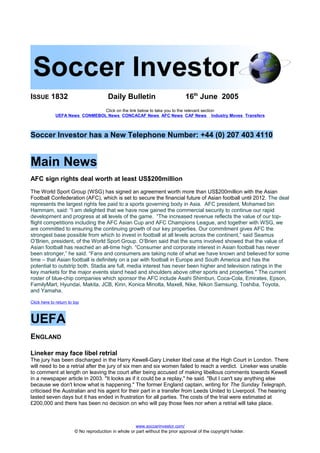 ISSUE 1832 Daily Bulletin 16th
June 2005
Click on the link below to take you to the relevant section
UEFA News CONMEBOL News CONCACAF News AFC News CAF News Industry Moves Transfers
Soccer Investor has a New Telephone Number: +44 (0) 207 403 4110
Main News
AFC sign rights deal worth at least US$200million
The World Sport Group (WSG) has signed an agreement worth more than US$200million with the Asian
Football Confederation (AFC), which is set to secure the financial future of Asian football until 2012. The deal
represents the largest rights fee paid to a sports governing body in Asia. AFC president, Mohamed bin
Hammam, said: “I am delighted that we have now gained the commercial security to continue our rapid
development and progress at all levels of the game. “The increased revenue reflects the value of our top-
flight competitions including the AFC Asian Cup and AFC Champions League, and together with WSG, we
are committed to ensuring the continuing growth of our key properties. Our commitment gives AFC the
strongest base possible from which to invest in football at all levels across the continent,” said Seamus
O’Brien, president, of the World Sport Group. O’Brien said that the sums involved showed that the value of
Asian football has reached an all-time high. “Consumer and corporate interest in Asian football has never
been stronger,” he said. “Fans and consumers are taking note of what we have known and believed for some
time – that Asian football is definitely on a par with football in Europe and South America and has the
potential to outstrip both. Stadia are full, media interest has never been higher and television ratings in the
key markets for the major events stand head and shoulders above other sports and properties." The current
roster of blue-chip companies which sponsor the AFC include Asahi Shimbun, Coca-Cola, Emirates, Epson,
FamilyMart, Hyundai, Makita, JCB, Kirin, Konica Minolta, Maxell, Nike, Nikon Samsung, Toshiba, Toyota,
and Yamaha.
Click here to return to top
UEFA
ENGLAND
Lineker may face libel retrial
The jury has been discharged in the Harry Kewell-Gary Lineker libel case at the High Court in London. There
will need to be a retrial after the jury of six men and six women failed to reach a verdict. Lineker was unable
to comment at length on leaving the court after being accused of making libellous comments towards Kewell
in a newspaper article in 2003. "It looks as if it could be a replay," he said. "But I can't say anything else
because we don't know what is happening." The former England captain, writing for The Sunday Telegraph,
criticised the Australian and his agent for their part in a transfer from Leeds United to Liverpool. The hearing
lasted seven days but it has ended in frustration for all parties. The costs of the trial were estimated at
£200,000 and there has been no decision on who will pay those fees nor when a retrial will take place.
www.soccerinvestor.com/
© No reproduction in whole or part without the prior approval of the copyright holder.
 