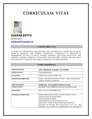 CURRICULAM VITAE
GOURAB DUTTA
9038231933
grbdutta447@gmail.com
TO WORK IN A PROGRESSIVE ORGANIZATION THAT INCORPORATES VARIED SPECTRUMS OF
WORK & DIVERSITY, THIS ENDOWS CONSISTENCY, COMPETENCY & EXPERTISE IN
PROFESSIONAL AS WELL AS SOCIAL SPHERES, ENABLING COLLECTIVE EXCELLENCE AND
TECHNICAL GROWTH, PERSONAL FULFILLMENT WITH WELCOME ATTITUDE FOR NEW IDEAS
AND CONCEPTS TO ENHANCE THE OVERALL GROWTH OF THE ORGANIZATION.
ORGANIZATION B.K. Mondal & Associate (CA FIRM)
DESIGNATION ACCOUNTANT
DURATION FROM MAY 2010 TO APRIL 2011
JOB RESPONSIBILITIES DAILY ACCOUNTS ENTRY IN TALLY . AND TAX RELATED
JOB OF VARIOUS COMPANY
ORGANIZATION DNRLGK TAXATION CONSULTANT
DESIGNATION JUNIOR TAX CONSULTANT & ACCOUNTANT
DURATION MAY 2011 TO SEPTEMBER 2013
JOB RESPONSIBILITIES MAINTAINING DAY TO DAY ACCOUNTING IN TALLY
MAINTAINING OF BANK BOOK,
BANK RECONCILIATION
MAINTENENCE OF ISD OF SERVICE TAX
DIFFERENT TYPES OF MIS REPORT PREPARATION ,
EFILLING OF RETURN AND CHALLAN OF VAT, CST , TDS,
SERVICE TAX , ENTRY TAX, PROFESSION TAX, PROVIDENT
CAREER OBJECTIVE
WORK EXPERIENCE
 