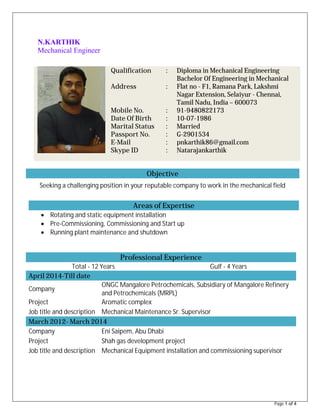 Page 1 of 4
N.KARTHIK
Mechanical Engineer
Objective
Seeking a challenging position in your reputable company to work in the mechanical field
Areas of Expertise
∑ Rotating and static equipment installation
∑ Pre-Commissioning, Commissioning and Start up
∑ Running plant maintenance and shutdown
Professional Experience
Total - 12 Years Gulf - 4 Years
April 2014-Till date
Company
ONGC Mangalore Petrochemicals, Subsidiary of Mangalore Refinery
and Petrochemicals (MRPL)
Project Aromatic complex
Job title and description Mechanical Maintenance Sr. Supervisor
March 2012- March 2014
Company Eni Saipem, Abu Dhabi
Project Shah gas development project
Job title and description Mechanical Equipment installation and commissioning supervisor
Qualification
Address
Mobile No.
Date Of Birth
Marital Status
Passport No.
E-Mail
Skype ID
:
:
:
:
:
:
:
:
Diploma in Mechanical Engineering
Bachelor Of Engineering in Mechanical
Flat no - F1, Ramana Park, Lakshmi
Nagar Extension, Selaiyur - Chennai,
Tamil Nadu, India – 600073
91-9480822173
10-07-1986
Married
G-2901534
pnkarthik86@gmail.com
Natarajankarthik
 