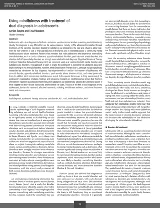 23
©2015, ALL RIGHTS RESERVED
ISSN: 1555–7855
INTERNATIONAL JOURNAL OF BEHAVIORAL CONSULTATION AND THERAPY
2015, VOL. 9, NO. 4
Using mindfulness with treatment of
dual diagnosis in adolescents
Corliss Bayles and Tina Villalobos
Walden University
Abstract
Adolescents with a dual diagnosis suffer from a substance use disorder and another co-existing mental disorder(s).
1) The adolescent is reluctant to seek
treatment, 2) the parent(s) have been treated for substance use disorders in the past and refuse to allow treat-
ment for their children, 3 4) restricted access to community mental
health/substance abuse treatment. Research has revealed that male adolescents who experience externalizing
(CBT) and Dialectical Behavioral Therapy (DBT) are commonly used as a treatment in both mental disorders and
substance use disorders. This approach is taken to enable the adolescent to overcome his substance abuse and
begin working on his mental disorders. However, Mode Deactivation Therapy (MDT
researched as a treatment for dual diagnosis, has outperformed CBT and DBT in treatment of adolescents with
PTSD), and mixed personality
traits. In addition, MDT incorporates mindfulness as one of its therapeutic techniques to bring awareness of the
adolescent’s maladaptive emotions, feelings, and behaviors. Research on mindfulness has shown that this form
of treatment has been successful in harm reduction substance use disorders by allowing the user to be aware of
what triggers his desire to use substances and to control the urges. This article will look at dual diagnosis among
adolescents, barriers to treatment, effective treatments, including mindfulness and MDT, and unmet treatment
needs and consequences.
Keywords
dual diagnosis, adolescent therapy, substance use disorder, ACT, DBT, mode deactivation, MDT
I
n 2004, Kessler reviewed available research
on the epidemiology of dual diagnosis surround-
ing substance use and mental health disorders.
According to Kessler, mental disorders were found
to be significantly related to alcohol/drug use dis-
orders. In a cross-sectional analysis, it was reported
that substance use disorders associate more strongly
with externalizing mental disorders or disruptive
disorders such as oppositional-defiant disorder,
conduct disorder, and attention deficit/hyperactivity
disorder (Kessler, 2004; Hawkins, 2009). According
to Bayles, Blossom, and Apsche (2014), these exter-
nalizing mental disorders are common among male
adolescents who have experienced physical/sexual
abuse or neglect. Among internalizing mental dis-
orders, such as anxiety and mood disorders, bipolar
disorder is most strongly associated with substance
use disorders. Because the strongest associations
involving mental disorders and substance use are
externalizing mental disorders, these disorders are
associated with dependence among problem users,
persistence among people with lifetime dependence,
and related problems among patients. Dual diagnosis
is consistent with the severity and persistence of
both mental disorders and substance use disorders
(Kessler).
An internalizing-externalizing distinction has
also been found in behavior genetic studies (Kessler,
2004). Kessler (2004) cited a study that Kendler
(2003) conducted, in which the analysis observed in
comorbidity of the Virginia Twin Sample specified
separate internalizing and externalizing genetic fac-
tors that explained most of the comorbidity that was
observed among the individual twins. Kessler argued
that it could not be concluded that the behavior
genetic resulted in evidence that genetics influences
accounted for the occurrence of mental-substance
disorder comorbidity. However, he contended that
this conclusion would be premature because the
model that the results was based on assumed that
the associations among mental-substance disorders
are addictive. While Bayles et al. (2014) pointed out
that externalizing mental disorders are prevalent
in male adolescents who were abused or neglected;
Hawkins (2009) argued that adolescence marked the
beginning of dramatic physical, developmental, social,
and emotional changes in the adolescent’s life. During
this time, mental disorders and substance use begin
to emerge. Mental disorders, such as depression, often
increase significantly during adolescence (Barlow &
Durand, 2012). Female adolescents are more likely
to experience internalizing mental disorders such as
depression, mood, or anxiety disorders while males
are more likely to develop externalizing disorders
such as conduct disorders, attention deficit/hyper-
activity disorders, and other destructive disorders
(Barlow & Durand; Hawkins).
Hawkins (2009) also defined dual diagnosis as
suffering from at least one mental disorder and
one substance use disorder, with each disorder
being independent of each other. This definition
is consistent with what Kessler (2004) described.
Literature revealed that mental health and substance
abuse usually co-exist. Given that both occur while
the brain is still developing, they are considered
developmental disorders. However, it is generally
not known which disorder occurs first. According to
Hawkins, four basic models define the development
of co-occurring disorders. First, the common factor
model claimed that there are shared risk factors that
predispose adolescents to mental disorders and sub-
stance use disorders. These risk factors include family
history, environmental factors, traumatic events,
and individual personality variables. Family history
includes genetic factors, parental psychopathology,
and parental substance use. Shared environmental
factors include poverty and lower socioeconomic sta-
tus. Traumatic events include physical and/or sexual
abuse, and a significant early loss (Hawkins, 2009).
Next, the secondary substance abuse disorder
model theorized that mental disorders increase the
risk for substance abuse. Although it is not clear on
this matter, research strongly suggested that mental
health disorders precede the use of substances. Haw-
kins (2009) reported that the median age of mental
illness onset was age 11, while the onset of substance
use disorder developed between 5 and 10 years later.
Third, secondary mental disorders model sug-
gested that substance use precipitated mental illness
in individuals who would not have, otherwise,
developed an illness. Social stressors are thought to
cause the adolescent to use substances as a means of
coping with stress occurring within the family, school
environment, and peer relationships (Hawkins, 2009).
Youth not only learn substance use behaviors from
adults, but they internalize a positive expectancy that
these substances will provide them with the perfect
escape method for coping with stress (Hawkins,
2009). Lastly, bi-directional models suggested that
the mere presence of a mental disorder or substance
use increases the vulnerability of the adolescent
developing the other disorder (Hawkins).
Barriers to treatment
Adolescents with co-occurring disorders often fail
to receive treatment. Although the DSM-5 considers
both mental disorders and substance use disorders as
psychiatric conditions (APA, 2013), in practice, there
has been a discrepancy in how these disorders are
assessed and treated (Hawkins, 2009). How access to
treatment services will be used must be considered
for adolescents with dual diagnoses. Several factors
influence access to substance use/mental disorder
services. Hawkins (2009) described these factors as
youth and family issues, a fragmented service delivery
system, clinical and administrative barriers, funding
gaps, and policy barriers. Cheng and Lo (2010) added
several other barriers that must also be considered.
They added needs for services, financial resources,
social-structural factors, and social-demographic
characteristics. According to Cheng and Lo, there
is a wide margin (14–63%) between children with
substance use disorders, and mental disorders, who
are diagnosed with dual diagnoses. Although a small
percentage of children given the dual diagnosis
receives mental health services, more adolescents
with a dual diagnosis are not likely to receive care
due to barriers created by the youth, family, finances,
and/or community facility availability.
 
