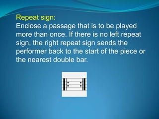 Repeat sign:
Enclose a passage that is to be played
more than once. If there is no left repeat
sign, the right repeat sign sends the
performer back to the start of the piece or
the nearest double bar.
 