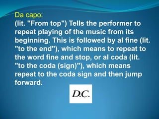 Da capo:
(lit. "From top") Tells the performer to
repeat playing of the music from its
beginning. This is followed by al fine (lit.
"to the end"), which means to repeat to
the word fine and stop, or al coda (lit.
"to the coda (sign)"), which means
repeat to the coda sign and then jump
forward.
 
