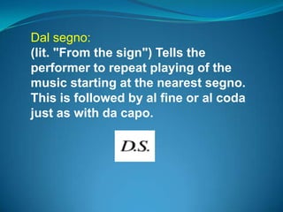 Dal segno:
(lit. "From the sign") Tells the
performer to repeat playing of the
music starting at the nearest segno.
This is followed by al fine or al coda
just as with da capo.
 