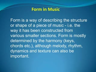 Form in Music

Form is a way of describing the structure
or shape of a piece of music - i.e. the
way it has been constructed from
various smaller sections. Form is mostly
determined by the harmony (keys,
chords etc.), although melody, rhythm,
dynamics and texture can also be
important.
 