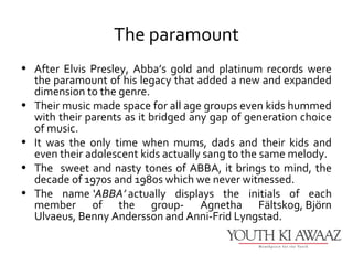 The paramount
• After Elvis Presley, Abba’s gold and platinum records were
  the paramount of his legacy that added a new and expanded
  dimension to the genre.
• Their music made space for all age groups even kids hummed
  with their parents as it bridged any gap of generation choice
  of music.
• It was the only time when mums, dads and their kids and
  even their adolescent kids actually sang to the same melody.
• The sweet and nasty tones of ABBA, it brings to mind, the
  decade of 1970s and 1980s which we never witnessed.
• The name ‘ABBA’ actually displays the initials of each
  member of the group- Agnetha Fältskog, Björn
  Ulvaeus, Benny Andersson and Anni-Frid Lyngstad.
 