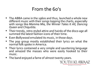 From the 60’s
• The ABBA came in the 1960s and thus, launched a whole new
  different music with their songs topping the charts, especially
  with songs like Mamma Mia, the Winner Takes It All, Dancing
  Queen and Chiquitita.
• Their trendy, retro styled attire and hairdo of the disco age all
  summed the latest fashion icons of their time.
• Even Bollywood emulated its music, in those days.
• The pop group mostly established their lyrics on what the
  normal folk spoke in America.
• Their lyrics contained a very simple and sauntering language
  and amazed the masses who were easily hooked to their
  music.
• The band enjoyed a fame of almost twenty years.
 