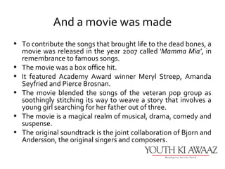 And a movie was made
• To contribute the songs that brought life to the dead bones, a
  movie was released in the year 2007 called ‘Mamma Mia’, in
  remembrance to famous songs.
• The movie was a box office hit.
• It featured Academy Award winner Meryl Streep, Amanda
  Seyfried and Pierce Brosnan.
• The movie blended the songs of the veteran pop group as
  soothingly stitching its way to weave a story that involves a
  young girl searching for her father out of three.
• The movie is a magical realm of musical, drama, comedy and
  suspense.
• The original soundtrack is the joint collaboration of Bjorn and
  Andersson, the original singers and composers.
 