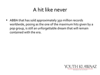 A hit like never
• ABBA that has sold approximately 350 million records
  worldwide, posing as the one of the maximum hits given by a
  pop group, is still an unforgettable dream that will remain
  contained with the era.
 